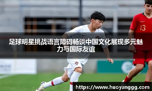 足球明星挑战语言障碍畅谈中国文化展现多元魅力与国际友谊